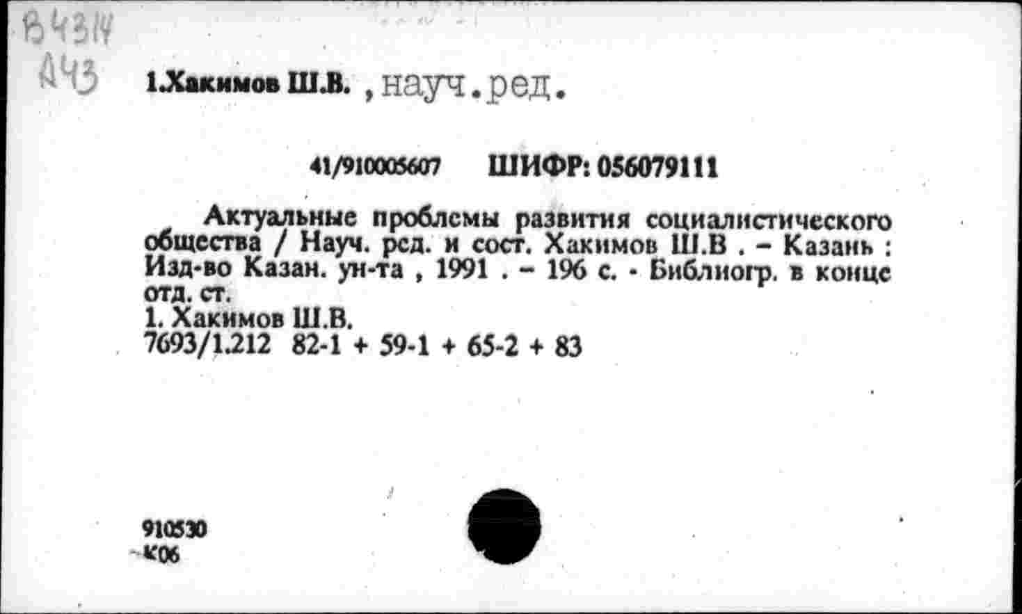 ﻿1 .Хакимовшз.,науч.ред.
41/910005607 ШИФР: 056079111
Актуальные проблемы развития социалистического общества / Науч. рсд. и сост. Хакимов Ш.В . - Казань : Изд-во Казан, ун-та , 1991 . - 196 с. - Бнблиогр. в конце отд. ст.
1. Хакимов Ш.В.
7693/1.212 82-1 + 59-1 + 65-2 + 83
910530 «Об